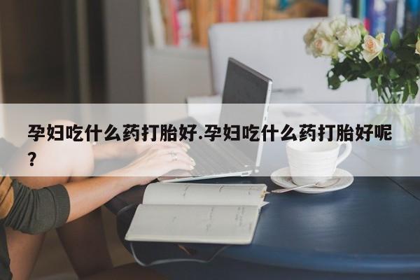 堕胎药孕妇吃什么药打胎好.孕妇吃什么药打胎好呢？