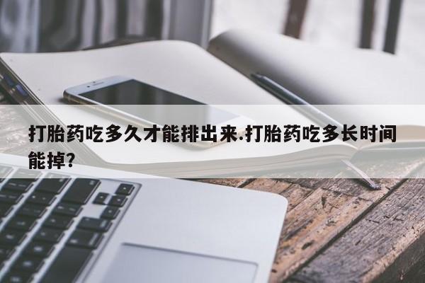 堕胎药打胎药吃多久才能排出来.打胎药吃多长时间能掉？