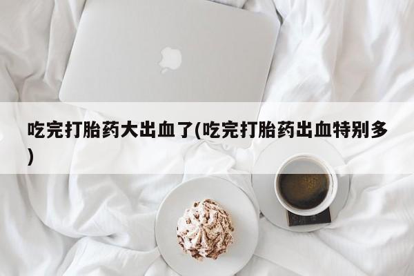 堕胎药吃完打胎药大出血了(吃完打胎药出血特别多)