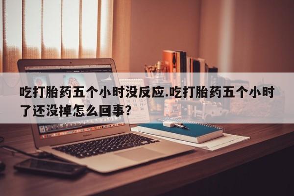 堕胎药吃打胎药五个小时没反应.吃打胎药五个小时了还没掉怎么回事？