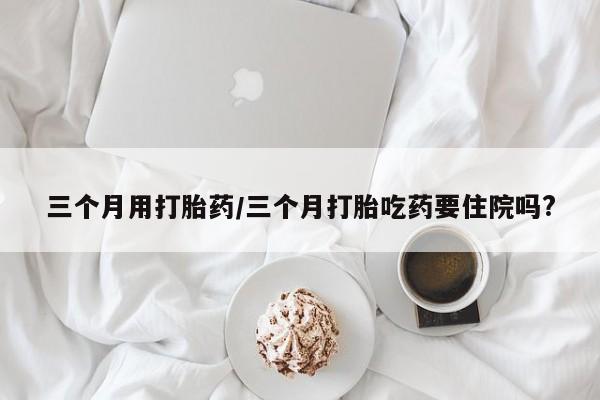 堕胎药三个月用打胎药/三个月打胎吃药要住院吗?