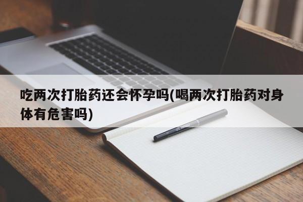 堕胎药吃两次打胎药还会怀孕吗(喝两次打胎药对身体有危害吗)