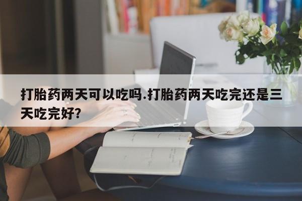 堕胎药打胎药两天可以吃吗.打胎药两天吃完还是三天吃完好？