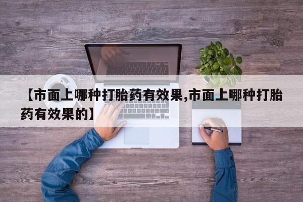 堕胎药【市面上哪种打胎药有效果,市面上哪种打胎药有效果的】