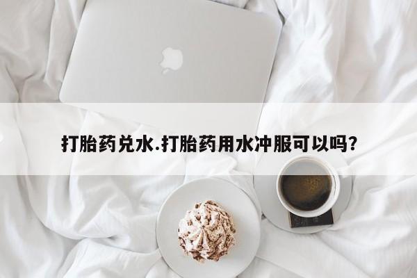 堕胎药打胎药兑水.打胎药用水冲服可以吗？