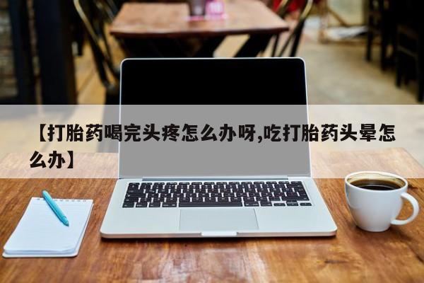 堕胎药【打胎药喝完头疼怎么办呀,吃打胎药头晕怎么办】
