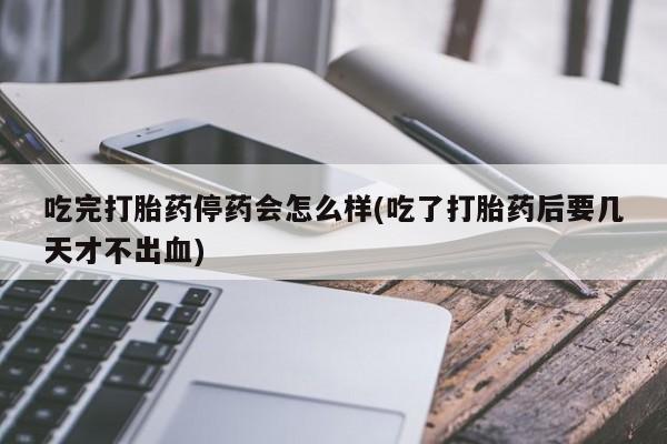 堕胎药吃完打胎药停药会怎么样(吃了打胎药后要几天才不出血)