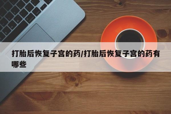 堕胎药打胎后恢复子宫的药/打胎后恢复子宫的药有哪些
