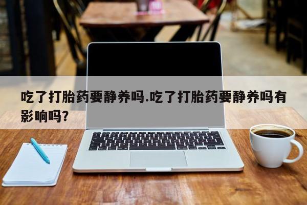 堕胎药吃了打胎药要静养吗.吃了打胎药要静养吗有影响吗？