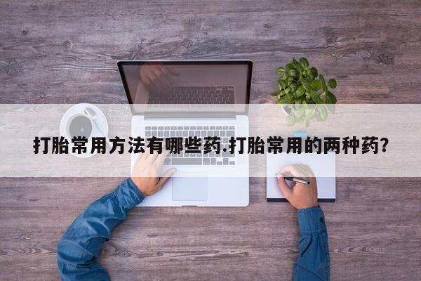 堕胎药打胎常用方法有哪些药.打胎常用的两种药？