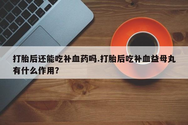 堕胎药打胎后还能吃补血药吗.打胎后吃补血益母丸有什么作用？