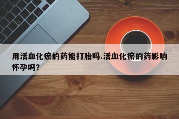 堕胎药用活血化瘀的药能打胎吗.活血化瘀的药影响怀孕吗？