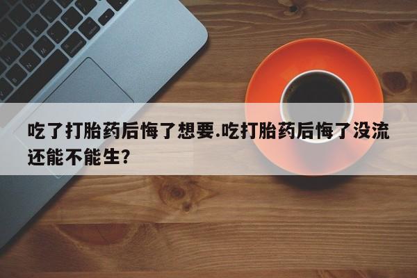 堕胎药吃了打胎药后悔了想要.吃打胎药后悔了没流还能不能生？