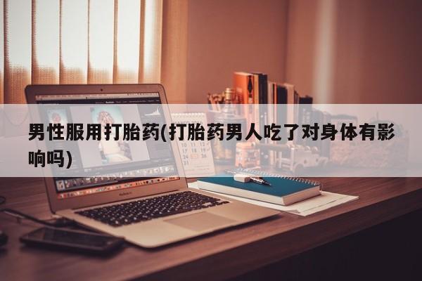 堕胎药男性服用打胎药(打胎药男人吃了对身体有影响吗)