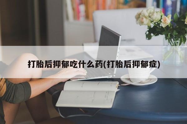 堕胎药打胎后抑郁吃什么药(打胎后抑郁症)