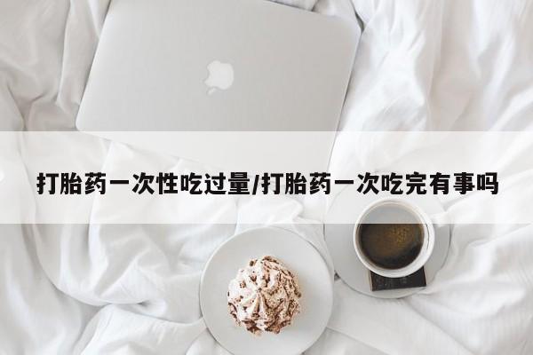 堕胎药打胎药一次性吃过量/打胎药一次吃完有事吗