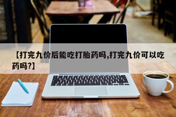 堕胎药【打完九价后能吃打胎药吗,打完九价可以吃药吗?】