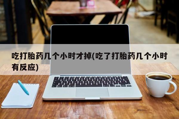 堕胎药吃打胎药几个小时才掉(吃了打胎药几个小时有反应)
