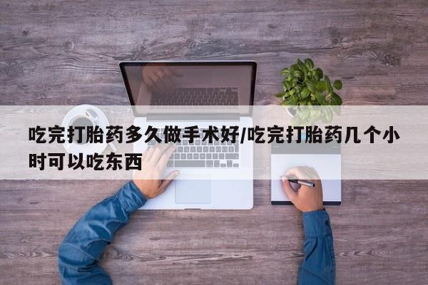 堕胎药吃完打胎药多久做手术好/吃完打胎药几个小时可以吃东西