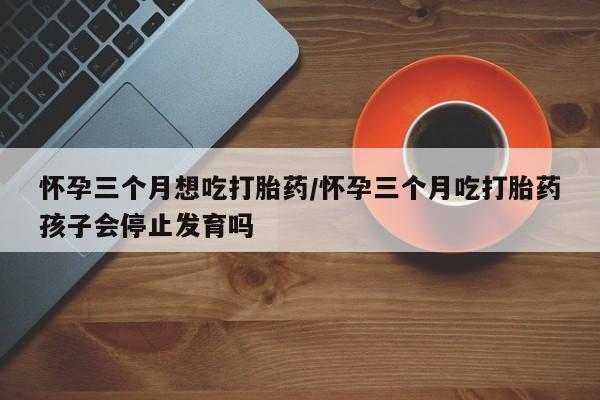 堕胎药怀孕三个月想吃打胎药/怀孕三个月吃打胎药孩子会停止发育吗