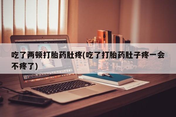 堕胎药吃了两顿打胎药肚疼(吃了打胎药肚子疼一会不疼了)