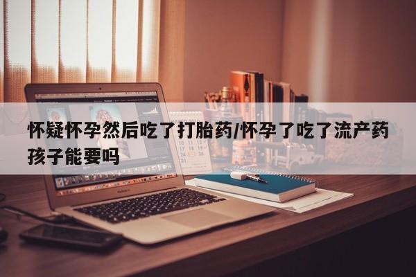 堕胎药怀疑怀孕然后吃了打胎药/怀孕了吃了流产药孩子能要吗