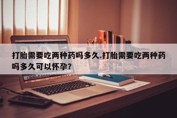 堕胎药打胎需要吃两种药吗多久.打胎需要吃两种药吗多久可以怀孕？