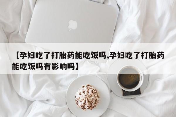堕胎药【孕妇吃了打胎药能吃饭吗,孕妇吃了打胎药能吃饭吗有影响吗】