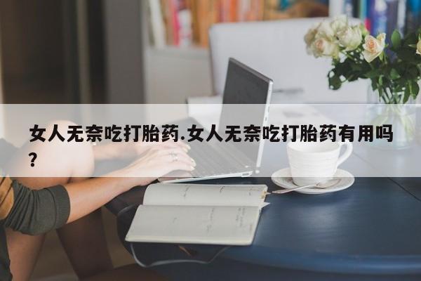堕胎药女人无奈吃打胎药.女人无奈吃打胎药有用吗？