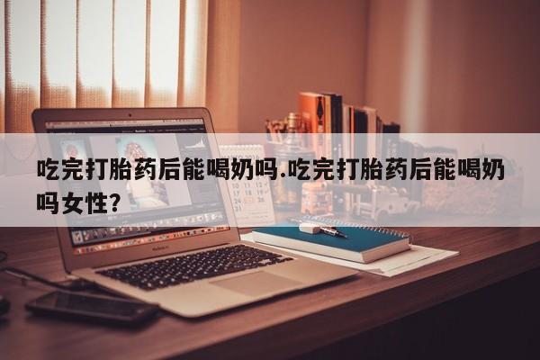堕胎药吃完打胎药后能喝奶吗.吃完打胎药后能喝奶吗女性？