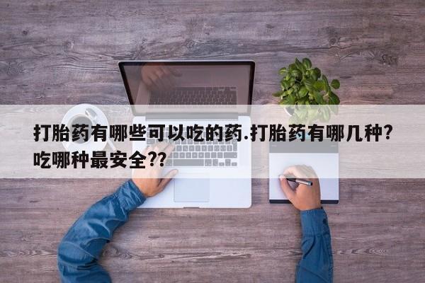 堕胎药打胎药有哪些可以吃的药.打胎药有哪几种?吃哪种最安全?？
