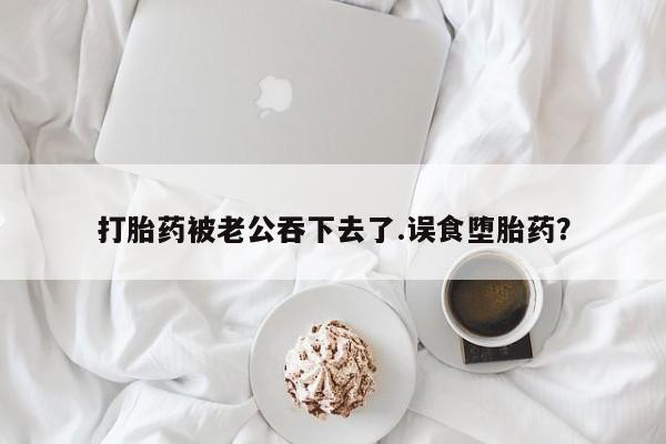 堕胎药打胎药被老公吞下去了.误食堕胎药？