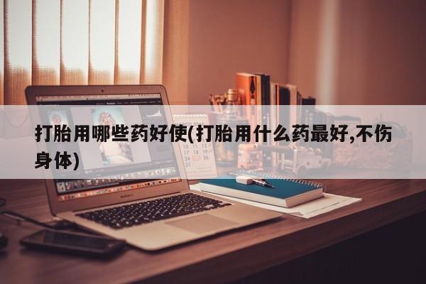 堕胎药打胎用哪些药好使(打胎用什么药最好,不伤身体)