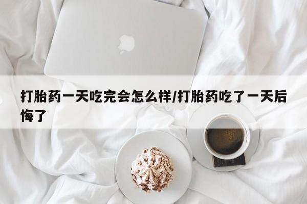 堕胎药打胎药一天吃完会怎么样/打胎药吃了一天后悔了