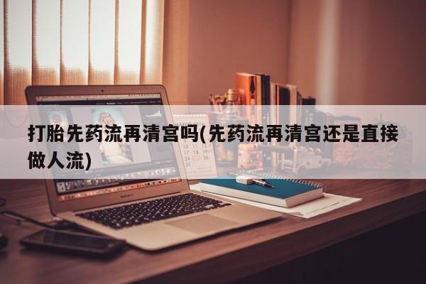 堕胎药打胎先药流再清宫吗(先药流再清宫还是直接做人流)