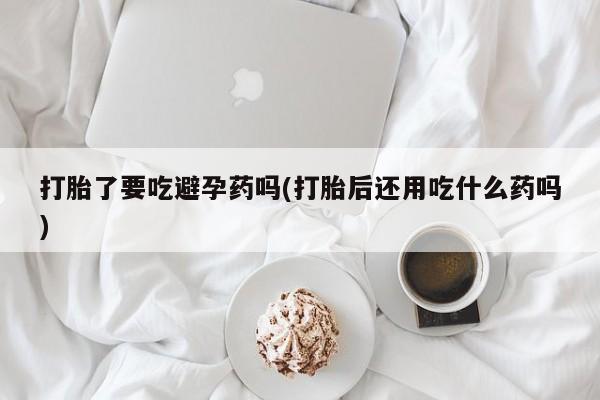 堕胎药打胎了要吃避孕药吗(打胎后还用吃什么药吗)