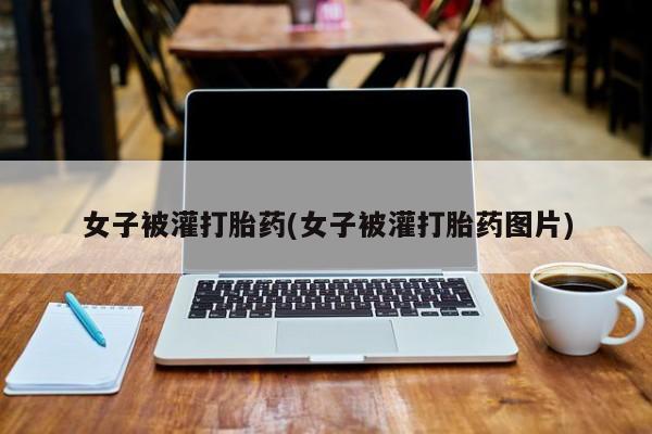 堕胎药女子被灌打胎药(女子被灌打胎药图片)