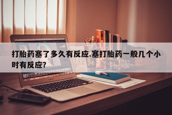 堕胎药打胎药塞了多久有反应.塞打胎药一般几个小时有反应？