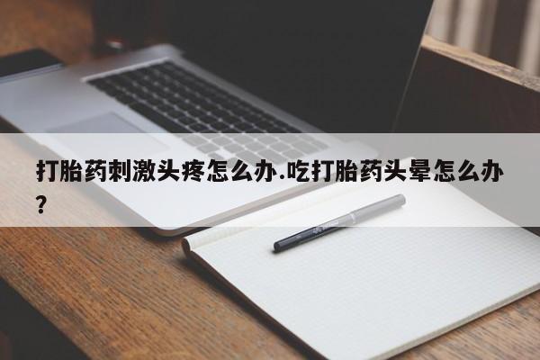 堕胎药打胎药刺激头疼怎么办.吃打胎药头晕怎么办？