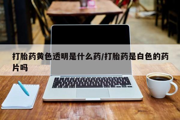 堕胎药打胎药黄色透明是什么药/打胎药是白色的药片吗