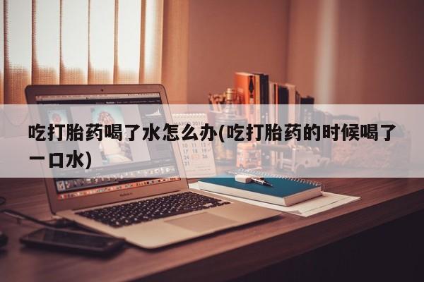 堕胎药吃打胎药喝了水怎么办(吃打胎药的时候喝了一口水)