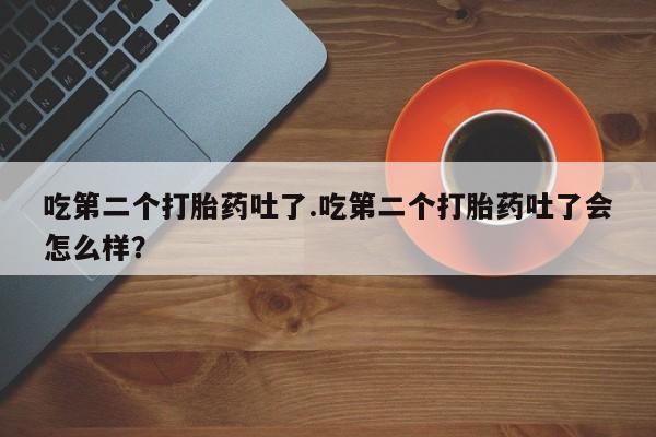 堕胎药吃第二个打胎药吐了.吃第二个打胎药吐了会怎么样？