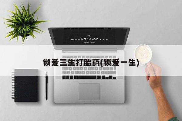 堕胎药锁爱三生打胎药(锁爱一生)