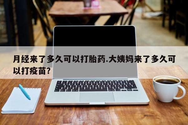 堕胎药月经来了多久可以打胎药.大姨妈来了多久可以打疫苗？