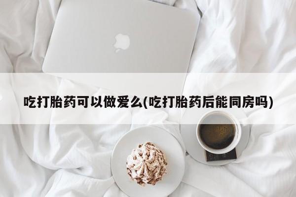 堕胎药吃打胎药可以做爱么(吃打胎药后能同房吗)