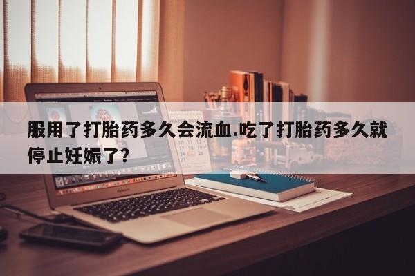 堕胎药服用了打胎药多久会流血.吃了打胎药多久就停止妊娠了？