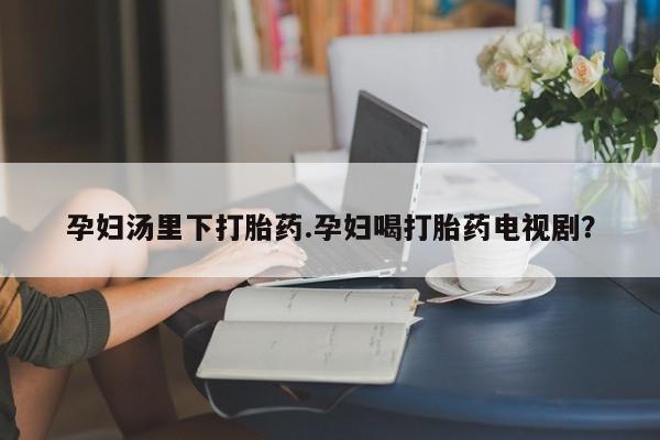 堕胎药孕妇汤里下打胎药.孕妇喝打胎药电视剧？