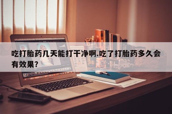 堕胎药吃打胎药几天能打干净啊.吃了打胎药多久会有效果？