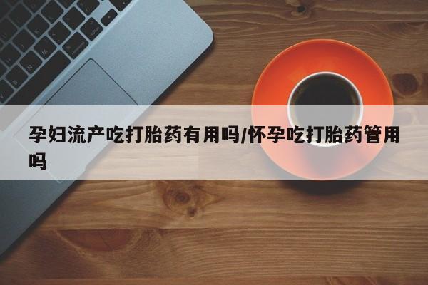 堕胎药孕妇流产吃打胎药有用吗/怀孕吃打胎药管用吗