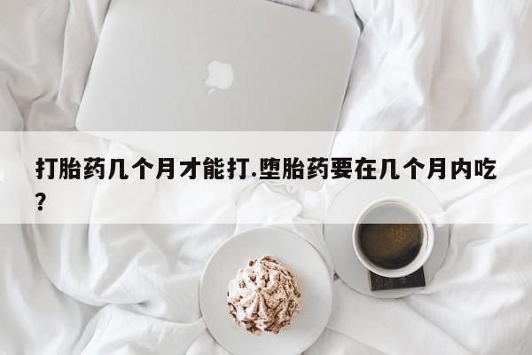 堕胎药打胎药几个月才能打.堕胎药要在几个月内吃？